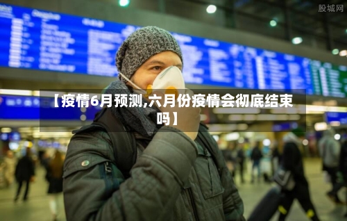 【疫情6月预测,六月份疫情会彻底结束吗】