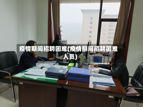 疫情期间招聘困难(疫情期间招聘困难人员)-第3张图片