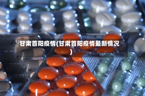 甘肃首阳疫情(甘肃首阳疫情最新情况)-第2张图片