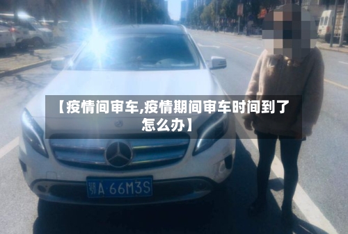 【疫情间审车,疫情期间审车时间到了怎么办】-第2张图片