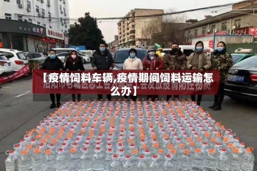 【疫情饲料车辆,疫情期间饲料运输怎么办】
