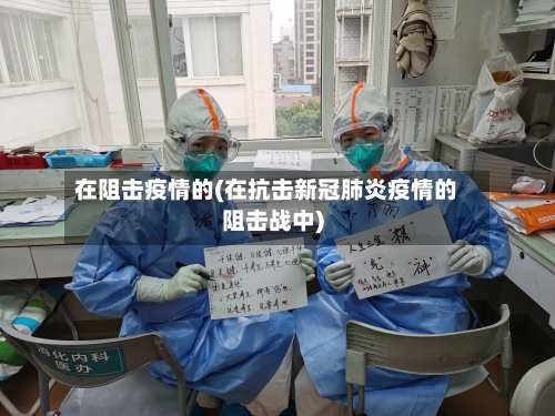 在阻击疫情的(在抗击新冠肺炎疫情的阻击战中)-第3张图片
