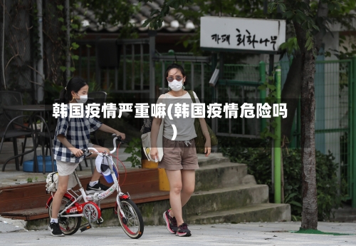 韩国疫情严重嘛(韩国疫情危险吗)