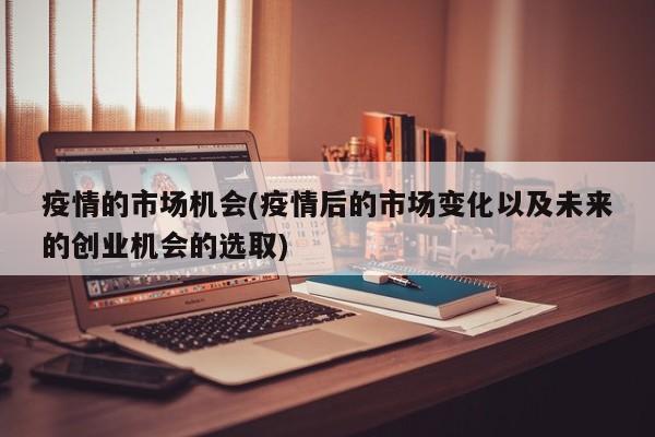 疫情的市场机会(疫情后的市场变化以及未来的创业机会的选取)