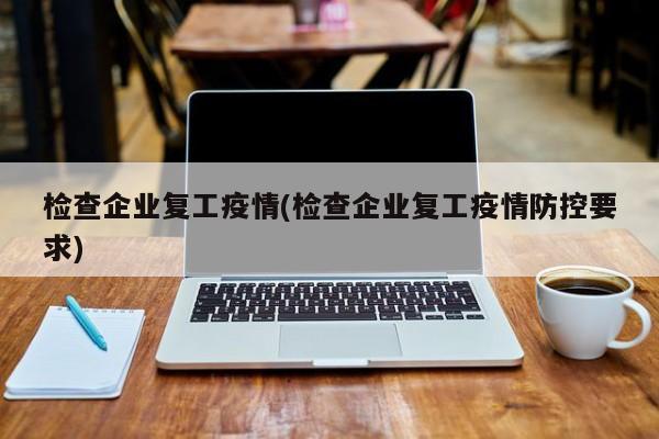 检查企业复工疫情(检查企业复工疫情防控要求)