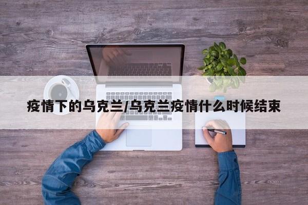 疫情下的乌克兰/乌克兰疫情什么时候结束
