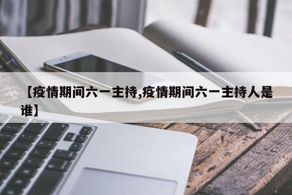 【疫情期间六一主持,疫情期间六一主持人是谁】