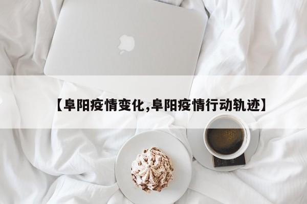 【阜阳疫情变化,阜阳疫情行动轨迹】
