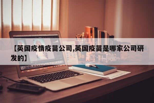 【英国疫情疫苗公司,英国疫苗是哪家公司研发的】