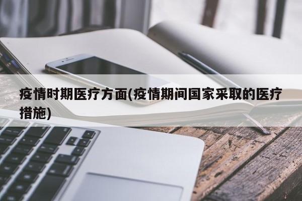 疫情时期医疗方面(疫情期间国家采取的医疗措施)