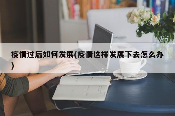 疫情过后如何发展(疫情这样发展下去怎么办)