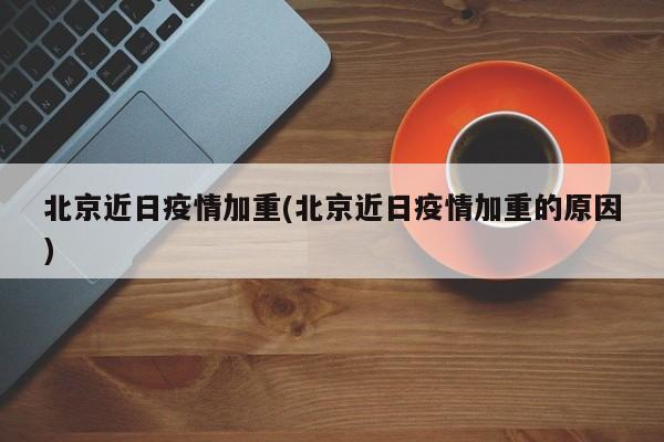 北京近日疫情加重(北京近日疫情加重的原因)