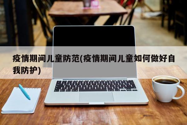 疫情期间儿童防范(疫情期间儿童如何做好自我防护)
