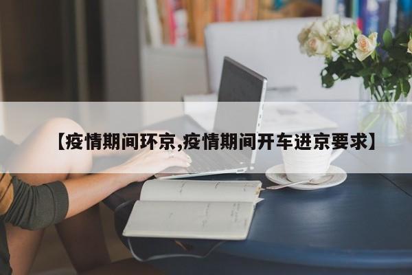 【疫情期间环京,疫情期间开车进京要求】