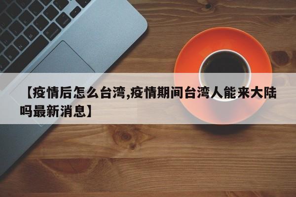 【疫情后怎么台湾,疫情期间台湾人能来大陆吗最新消息】