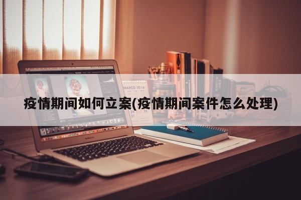 疫情期间如何立案(疫情期间案件怎么处理)