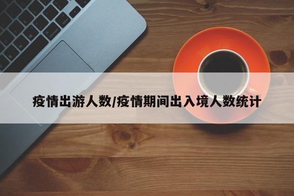 疫情出游人数/疫情期间出入境人数统计
