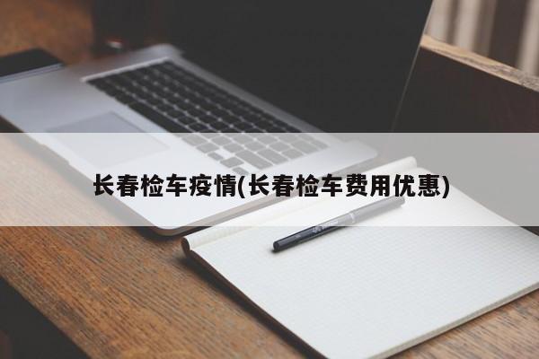 长春检车疫情(长春检车费用优惠)