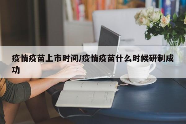 疫情疫苗上市时间/疫情疫苗什么时候研制成功