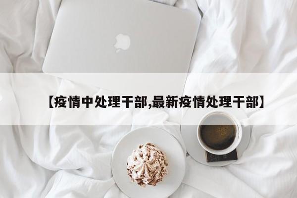 【疫情中处理干部,最新疫情处理干部】