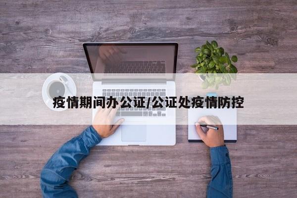 疫情期间办公证/公证处疫情防控