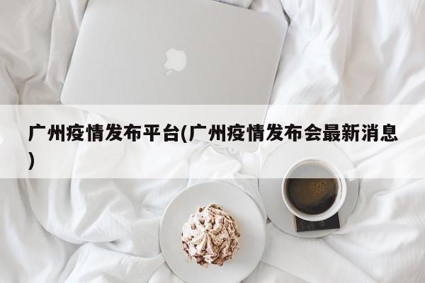广州疫情发布平台(广州疫情发布会最新消息)