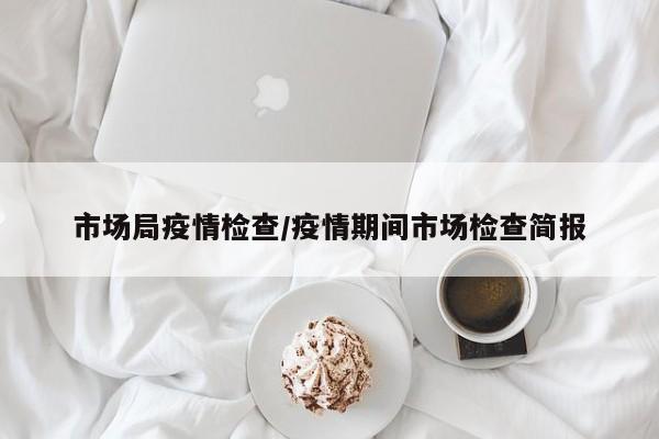市场局疫情检查/疫情期间市场检查简报