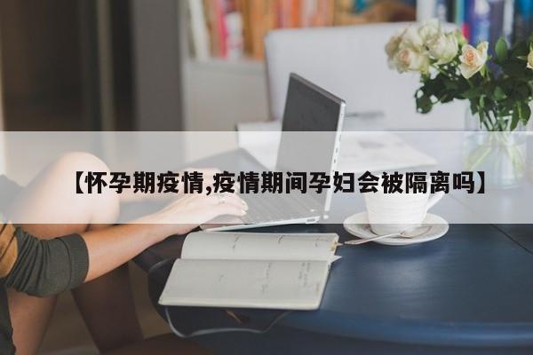 【怀孕期疫情,疫情期间孕妇会被隔离吗】