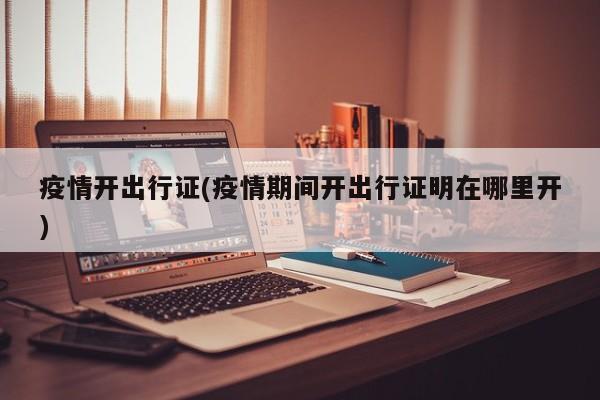 疫情开出行证(疫情期间开出行证明在哪里开)