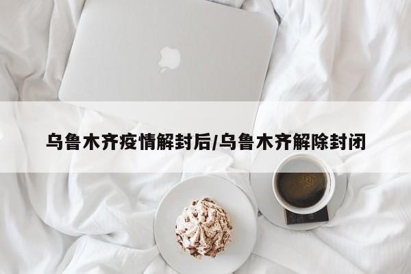 乌鲁木齐疫情解封后/乌鲁木齐解除封闭